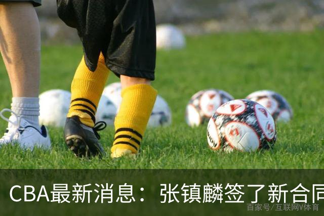 CBA最新消息：张镇麟签了新合同，布朗续约谈不拢，范子铭要转去山西队